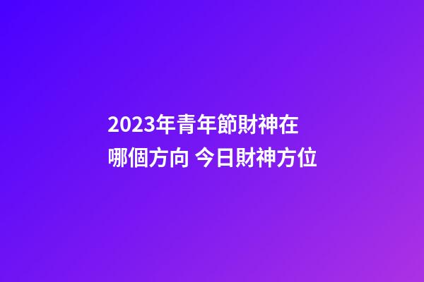 2023年青年節財神在哪個方向 今日財神方位